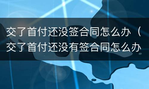 交了首付还没签合同怎么办（交了首付还没有签合同怎么办）