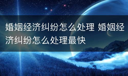 婚姻经济纠纷怎么处理 婚姻经济纠纷怎么处理最快