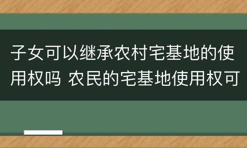 子女可以继承农村宅基地的使用权吗 农民的宅基地使用权可不可以依法由子女继承