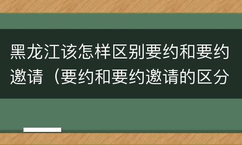 黑龙江该怎样区别要约和要约邀请（要约和要约邀请的区分标准）