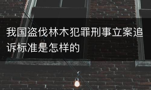 我国盗伐林木犯罪刑事立案追诉标准是怎样的
