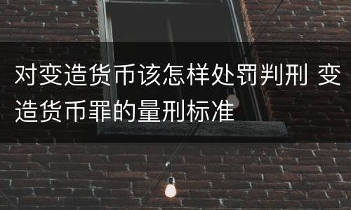 对变造货币该怎样处罚判刑 变造货币罪的量刑标准