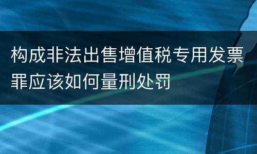 构成非法出售增值税专用发票罪应该如何量刑处罚