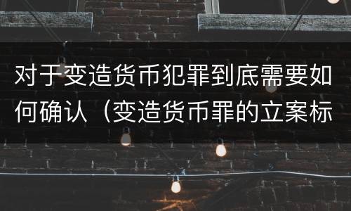 对于变造货币犯罪到底需要如何确认（变造货币罪的立案标准）