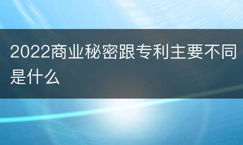 2022商业秘密跟专利主要不同是什么