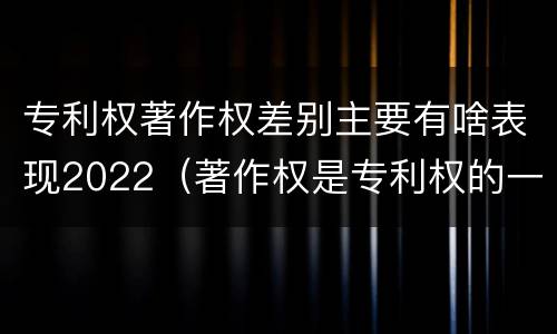 专利权著作权差别主要有啥表现2022（著作权是专利权的一种吗）