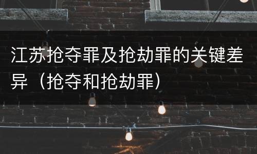 江苏抢夺罪及抢劫罪的关键差异（抢夺和抢劫罪）