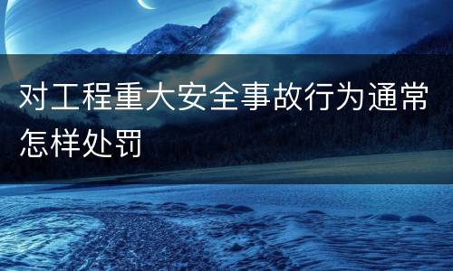 对工程重大安全事故行为通常怎样处罚
