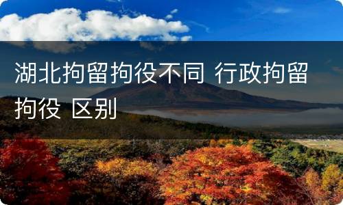 湖北拘留拘役不同 行政拘留 拘役 区别