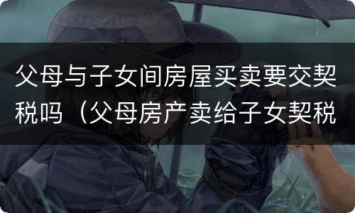 父母与子女间房屋买卖要交契税吗（父母房产卖给子女契税及收费标准）