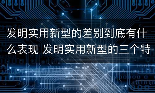 发明实用新型的差别到底有什么表现 发明实用新型的三个特点