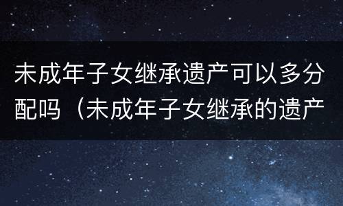 未成年子女继承遗产可以多分配吗（未成年子女继承的遗产父母可以享用吗）