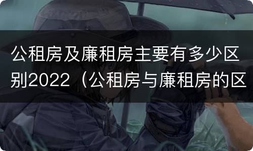 公租房及廉租房主要有多少区别2022（公租房与廉租房的区别都在此,别再搞错了!）