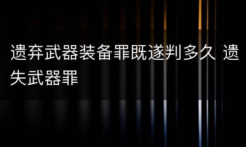 遗弃武器装备罪既遂判多久 遗失武器罪