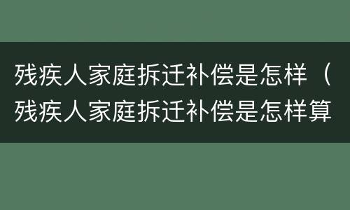 残疾人家庭拆迁补偿是怎样（残疾人家庭拆迁补偿是怎样算的）