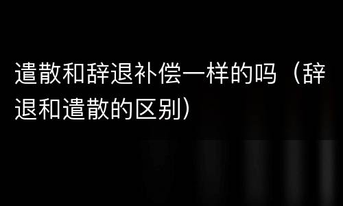 遣散和辞退补偿一样的吗（辞退和遣散的区别）
