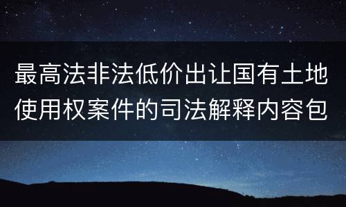 最高法非法低价出让国有土地使用权案件的司法解释内容包括什么