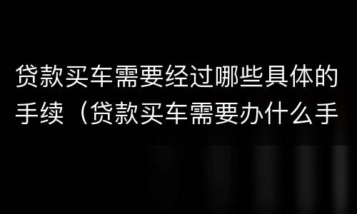 贷款买车需要经过哪些具体的手续(贷款买车需要办什么手续须知)