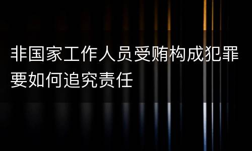 非国家工作人员受贿构成犯罪要如何追究责任