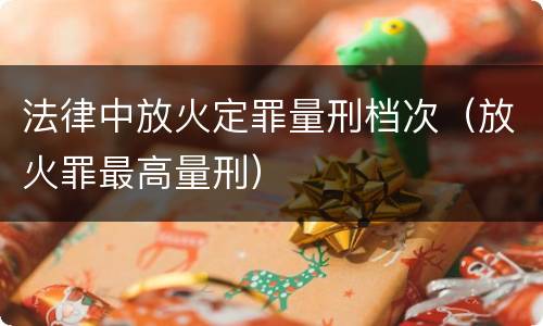 法律中放火定罪量刑档次（放火罪最高量刑）