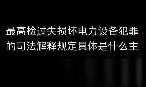 最高检过失损坏电力设备犯罪的司法解释规定具体是什么主要内容