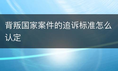 背叛国家案件的追诉标准怎么认定