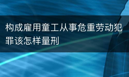 构成雇用童工从事危重劳动犯罪该怎样量刑