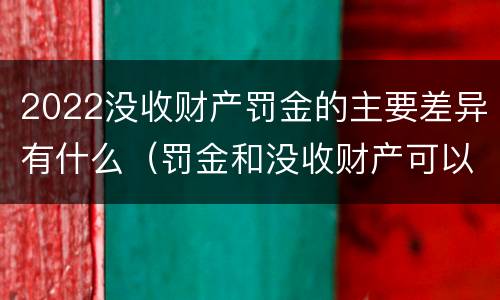 2022没收财产罚金的主要差异有什么（罚金和没收财产可以并处吗）