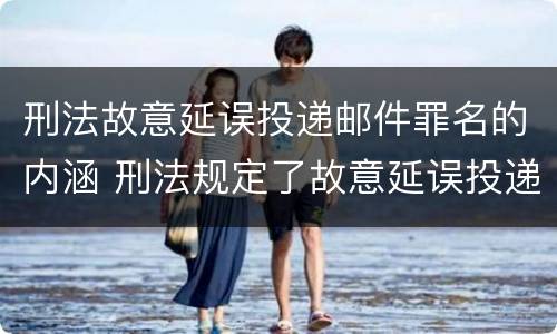刑法故意延误投递邮件罪名的内涵 刑法规定了故意延误投递邮件罪