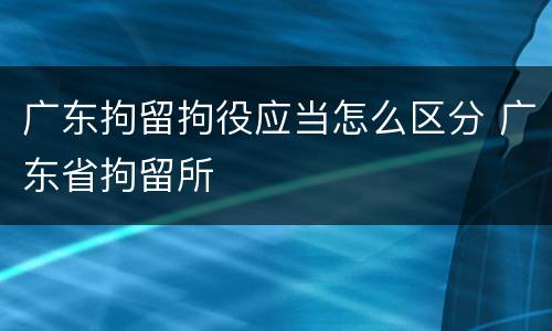 广东拘留拘役应当怎么区分 广东省拘留所