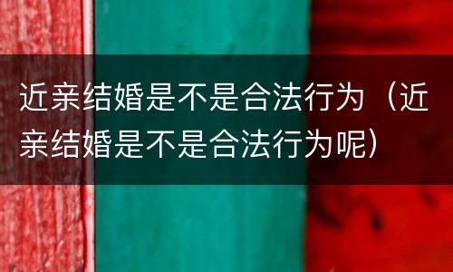 近亲结婚是不是合法行为（近亲结婚是不是合法行为呢）