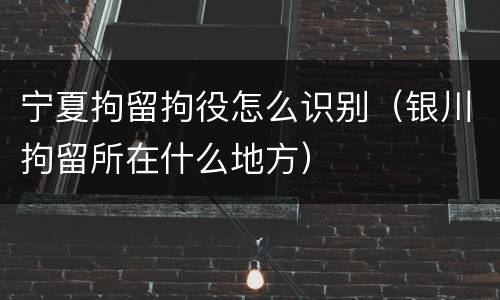 宁夏拘留拘役怎么识别（银川拘留所在什么地方）