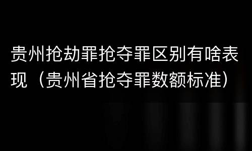 贵州抢劫罪抢夺罪区别有啥表现（贵州省抢夺罪数额标准）