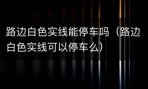路边白色实线能停车吗（路边白色实线可以停车么）