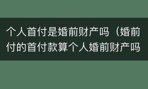 个人首付是婚前财产吗（婚前付的首付款算个人婚前财产吗）