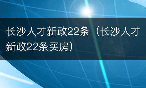 长沙人才新政22条（长沙人才新政22条买房）