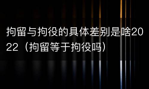 拘留与拘役的具体差别是啥2022（拘留等于拘役吗）