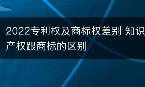 2022专利权及商标权差别 知识产权跟商标的区别