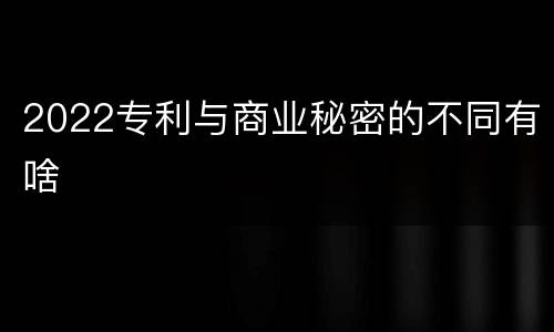 2022专利与商业秘密的不同有啥