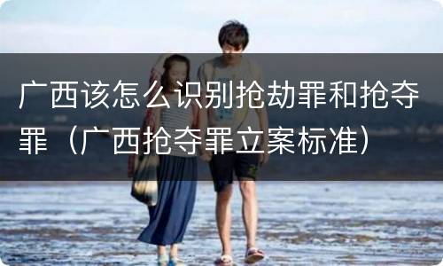 广西该怎么识别抢劫罪和抢夺罪（广西抢夺罪立案标准）