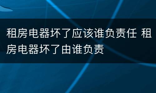 租房电器坏了应该谁负责任 租房电器坏了由谁负责