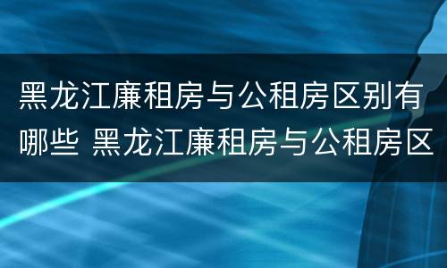 黑龙江廉租房与公租房区别有哪些 黑龙江廉租房与公租房区别有哪些地方