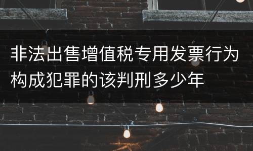 非法出售增值税专用发票行为构成犯罪的该判刑多少年
