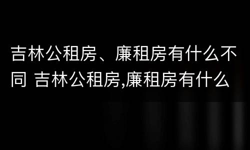 吉林公租房、廉租房有什么不同 吉林公租房,廉租房有什么不同吗