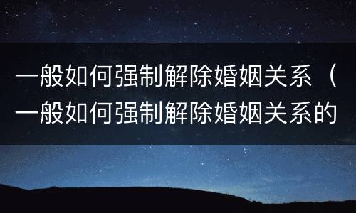 一般如何强制解除婚姻关系（一般如何强制解除婚姻关系的条件）