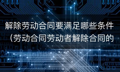 解除劳动合同要满足哪些条件（劳动合同劳动者解除合同的条件）