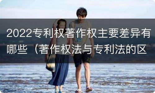 2022专利权著作权主要差异有哪些（著作权法与专利法的区别）