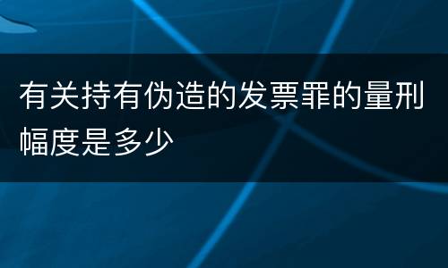 有关持有伪造的发票罪的量刑幅度是多少