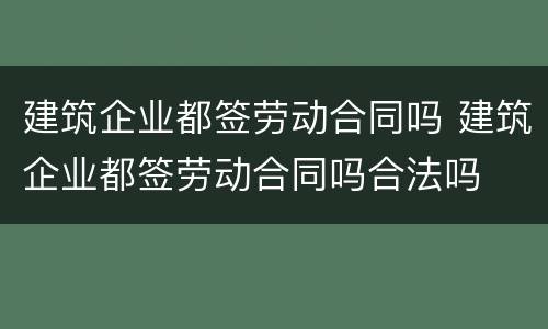 建筑企业都签劳动合同吗 建筑企业都签劳动合同吗合法吗