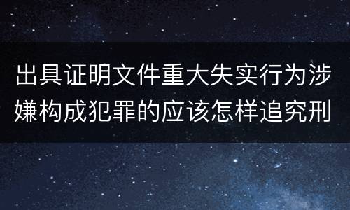 出具证明文件重大失实行为涉嫌构成犯罪的应该怎样追究刑事责任